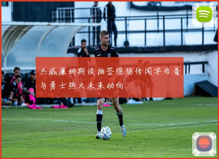 杰威廉姆斯谈抽签现场传闻字母哥与勇士热火未来动向