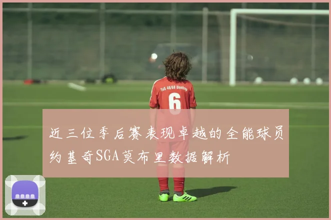 近三位季后赛表现卓越的全能球员约基奇SGA莫布里数据解析