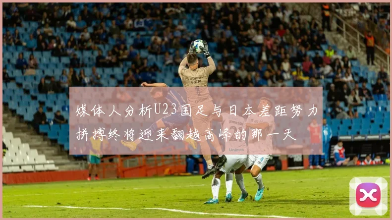 媒体人分析U23国足与日本差距努力拼搏终将迎来翻越高峰的那一天