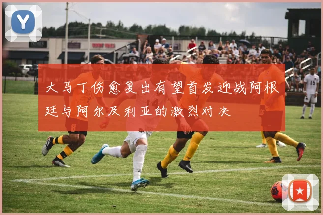 大马丁伤愈复出有望首发迎战阿根廷与阿尔及利亚的激烈对决