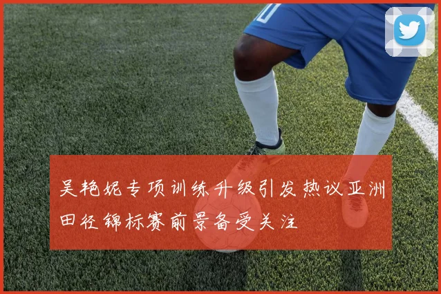 吴艳妮专项训练升级引发热议亚洲田径锦标赛前景备受关注